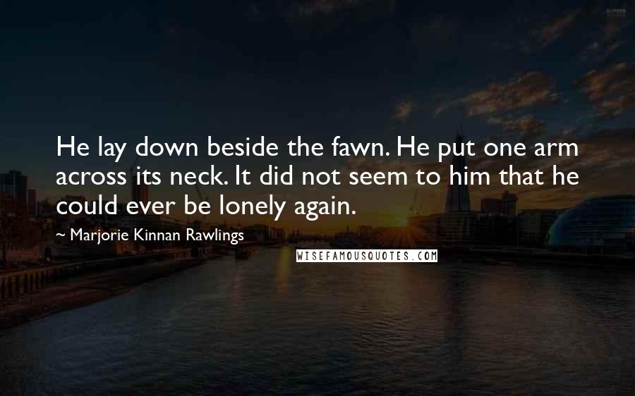 Marjorie Kinnan Rawlings Quotes: He lay down beside the fawn. He put one arm across its neck. It did not seem to him that he could ever be lonely again.