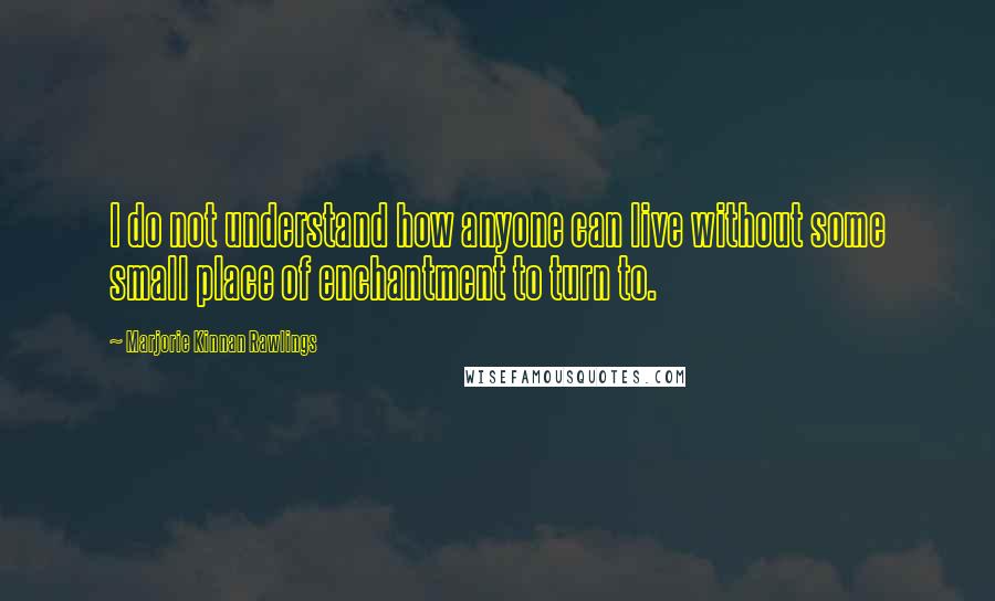 Marjorie Kinnan Rawlings Quotes: I do not understand how anyone can live without some small place of enchantment to turn to.