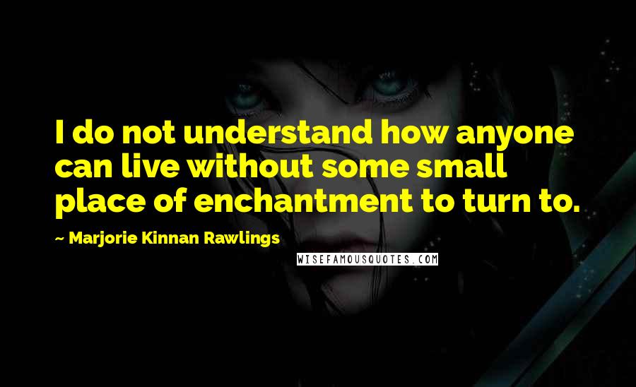 Marjorie Kinnan Rawlings Quotes: I do not understand how anyone can live without some small place of enchantment to turn to.
