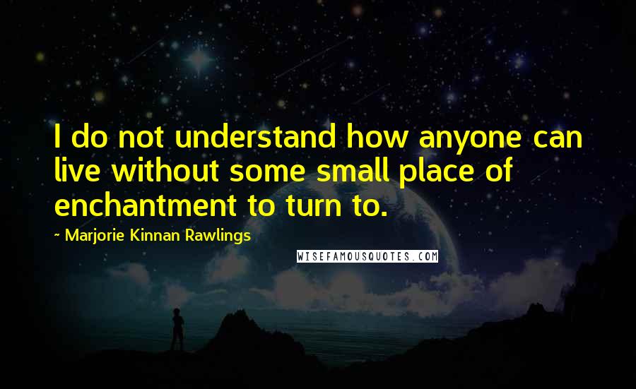 Marjorie Kinnan Rawlings Quotes: I do not understand how anyone can live without some small place of enchantment to turn to.