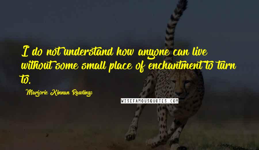 Marjorie Kinnan Rawlings Quotes: I do not understand how anyone can live without some small place of enchantment to turn to.