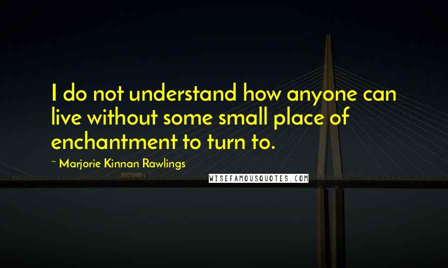 Marjorie Kinnan Rawlings Quotes: I do not understand how anyone can live without some small place of enchantment to turn to.