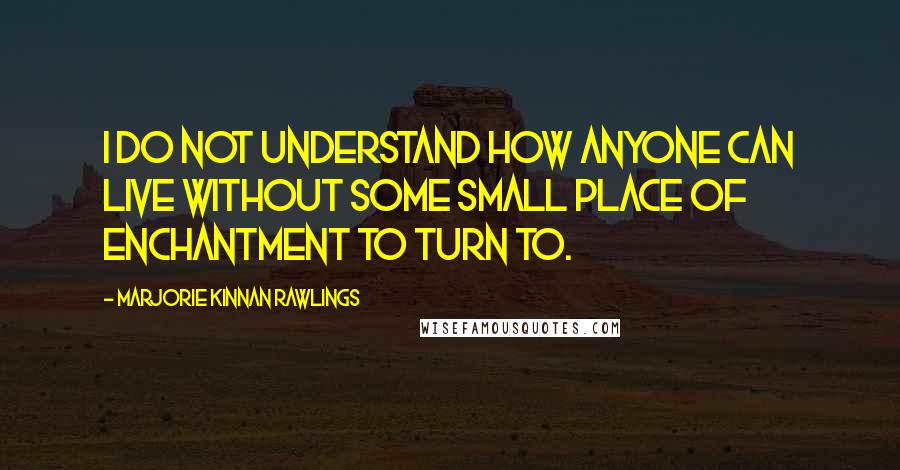 Marjorie Kinnan Rawlings Quotes: I do not understand how anyone can live without some small place of enchantment to turn to.