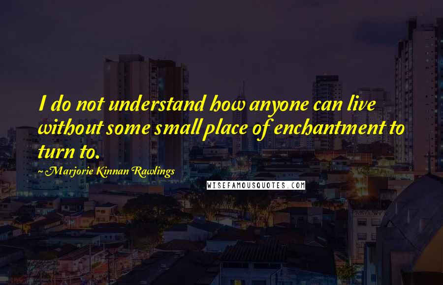 Marjorie Kinnan Rawlings Quotes: I do not understand how anyone can live without some small place of enchantment to turn to.