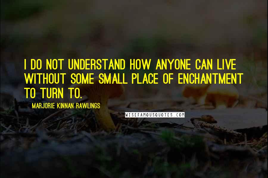 Marjorie Kinnan Rawlings Quotes: I do not understand how anyone can live without some small place of enchantment to turn to.