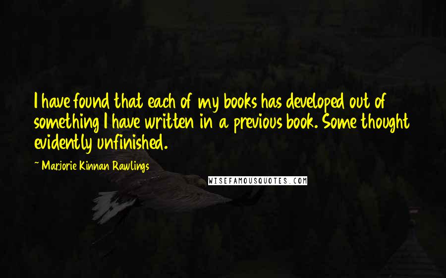 Marjorie Kinnan Rawlings Quotes: I have found that each of my books has developed out of something I have written in a previous book. Some thought evidently unfinished.