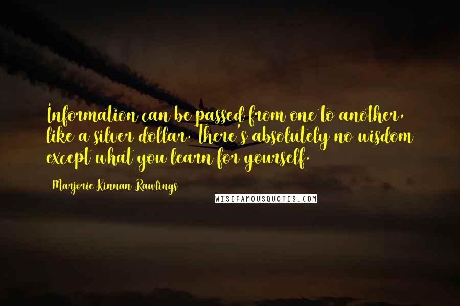 Marjorie Kinnan Rawlings Quotes: Information can be passed from one to another, like a silver dollar. There's absolutely no wisdom except what you learn for yourself.