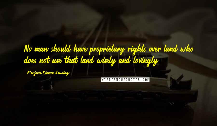 Marjorie Kinnan Rawlings Quotes: No man should have proprietary rights over land who does not use that land wisely and lovingly.