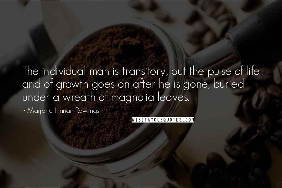 Marjorie Kinnan Rawlings Quotes: The individual man is transitory, but the pulse of life and of growth goes on after he is gone, buried under a wreath of magnolia leaves.