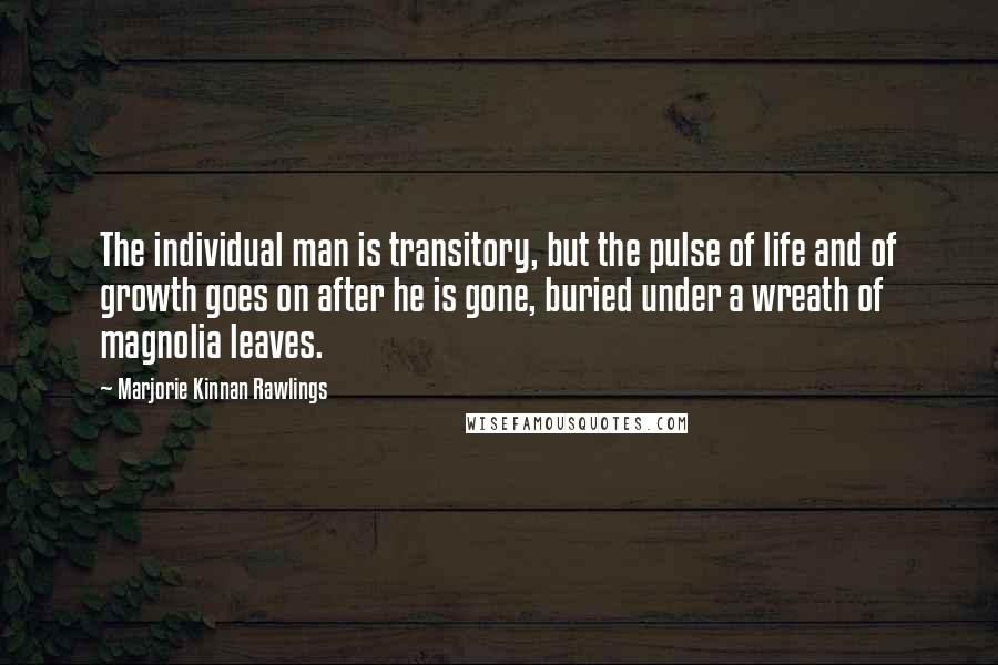 Marjorie Kinnan Rawlings Quotes: The individual man is transitory, but the pulse of life and of growth goes on after he is gone, buried under a wreath of magnolia leaves.