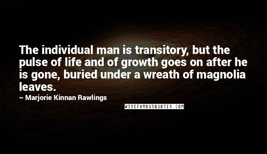 Marjorie Kinnan Rawlings Quotes: The individual man is transitory, but the pulse of life and of growth goes on after he is gone, buried under a wreath of magnolia leaves.