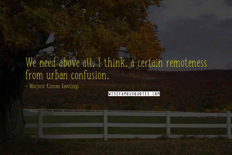 Marjorie Kinnan Rawlings Quotes: We need above all, I think, a certain remoteness from urban confusion.