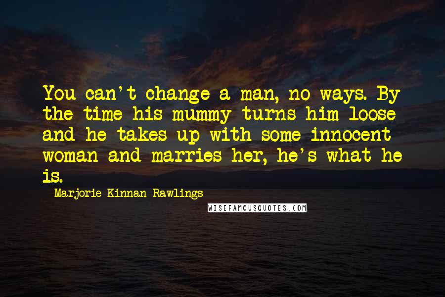 Marjorie Kinnan Rawlings Quotes: You can't change a man, no-ways. By the time his mummy turns him loose and he takes up with some innocent woman and marries her, he's what he is.