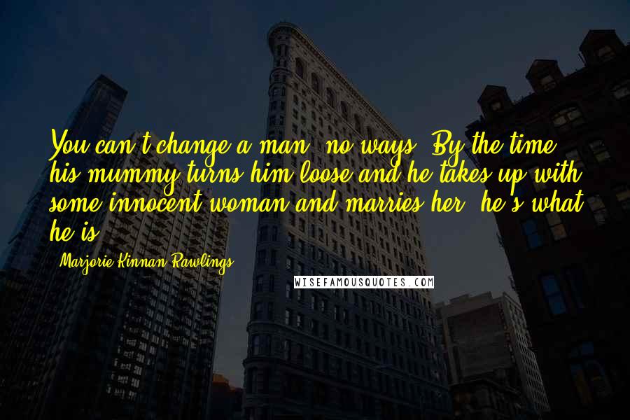 Marjorie Kinnan Rawlings Quotes: You can't change a man, no-ways. By the time his mummy turns him loose and he takes up with some innocent woman and marries her, he's what he is.