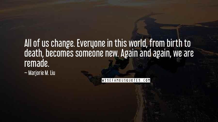 Marjorie M. Liu Quotes: All of us change. Everyone in this world, from birth to death, becomes someone new. Again and again, we are remade.