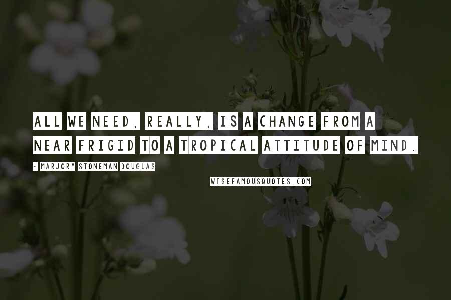 Marjory Stoneman Douglas Quotes: All we need, really, is a change from a near frigid to a tropical attitude of mind.