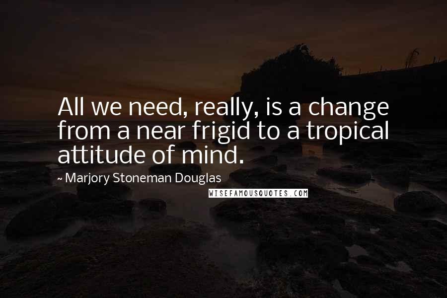 Marjory Stoneman Douglas Quotes: All we need, really, is a change from a near frigid to a tropical attitude of mind.