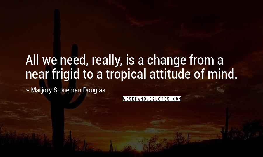 Marjory Stoneman Douglas Quotes: All we need, really, is a change from a near frigid to a tropical attitude of mind.