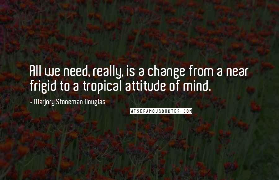 Marjory Stoneman Douglas Quotes: All we need, really, is a change from a near frigid to a tropical attitude of mind.