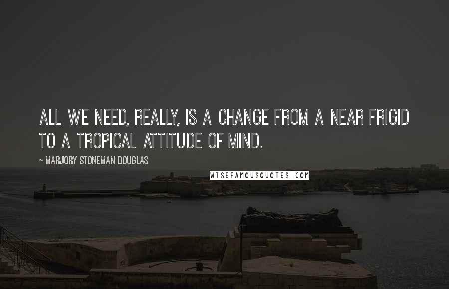 Marjory Stoneman Douglas Quotes: All we need, really, is a change from a near frigid to a tropical attitude of mind.