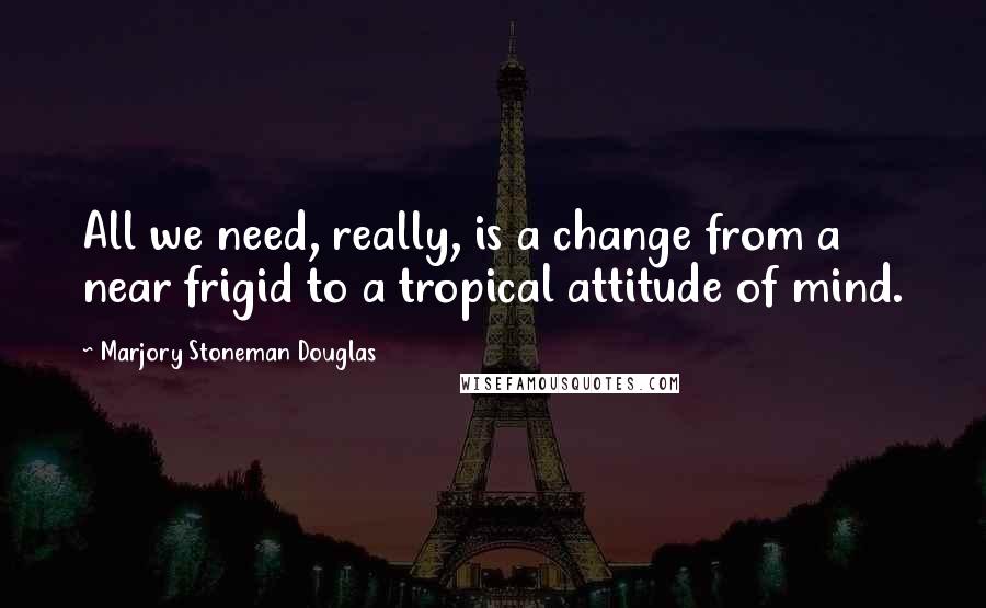 Marjory Stoneman Douglas Quotes: All we need, really, is a change from a near frigid to a tropical attitude of mind.