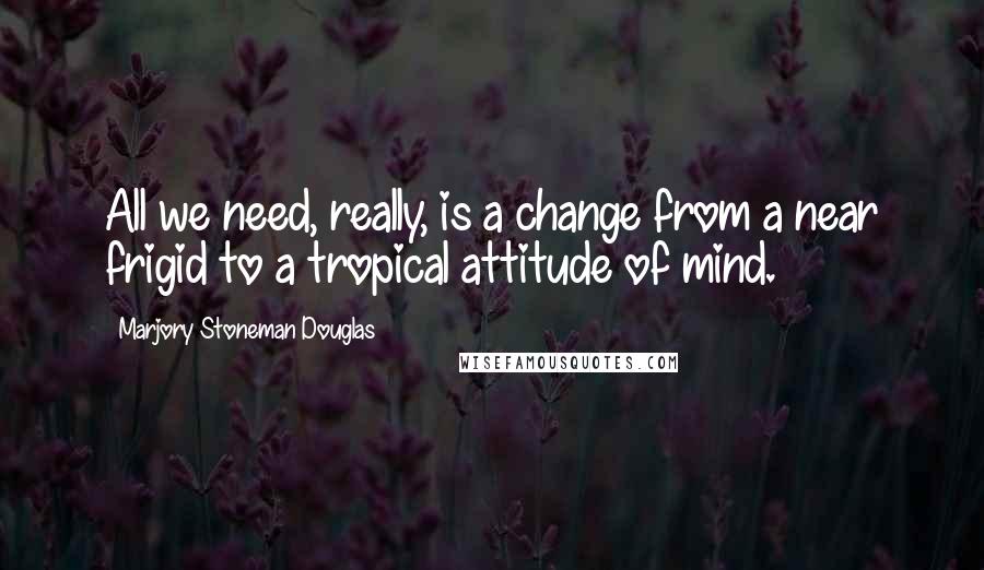 Marjory Stoneman Douglas Quotes: All we need, really, is a change from a near frigid to a tropical attitude of mind.