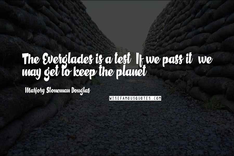 Marjory Stoneman Douglas Quotes: The Everglades is a test. If we pass it, we may get to keep the planet.