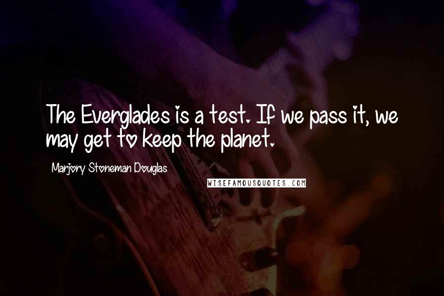 Marjory Stoneman Douglas Quotes: The Everglades is a test. If we pass it, we may get to keep the planet.