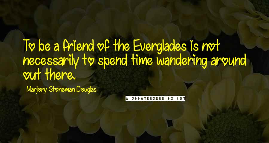 Marjory Stoneman Douglas Quotes: To be a friend of the Everglades is not necessarily to spend time wandering around out there.