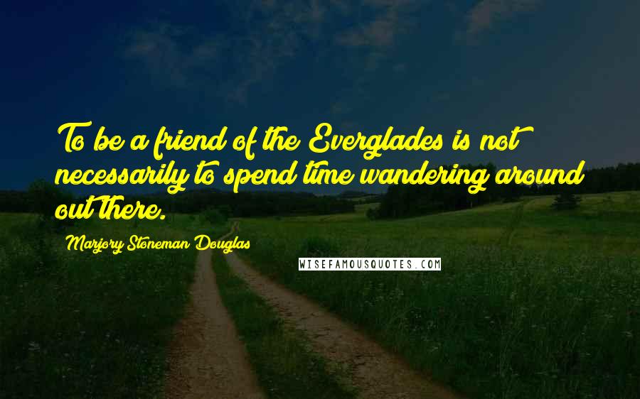 Marjory Stoneman Douglas Quotes: To be a friend of the Everglades is not necessarily to spend time wandering around out there.