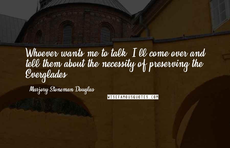 Marjory Stoneman Douglas Quotes: Whoever wants me to talk, I'll come over and tell them about the necessity of preserving the Everglades.