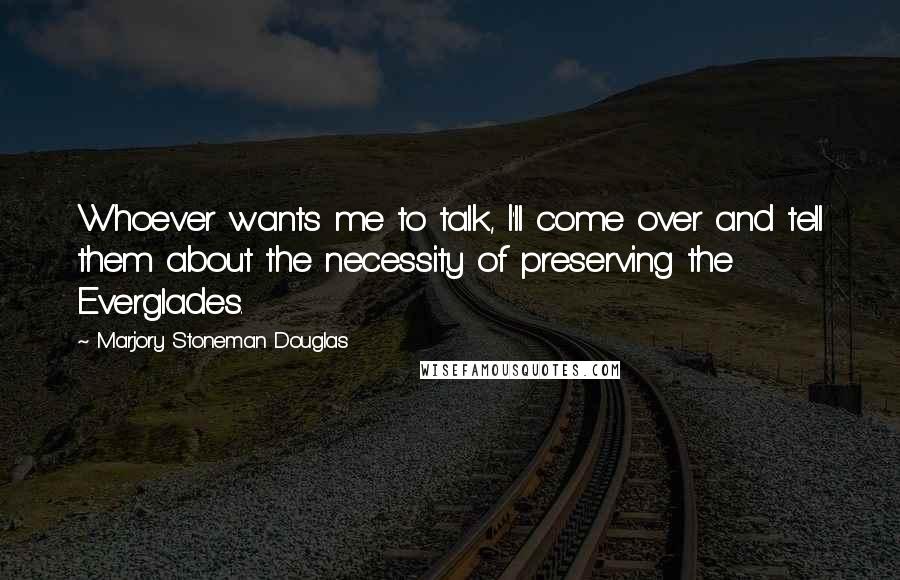 Marjory Stoneman Douglas Quotes: Whoever wants me to talk, I'll come over and tell them about the necessity of preserving the Everglades.