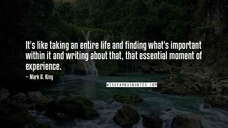 Mark A. King Quotes: It's like taking an entire life and finding what's important within it and writing about that, that essential moment of experience.