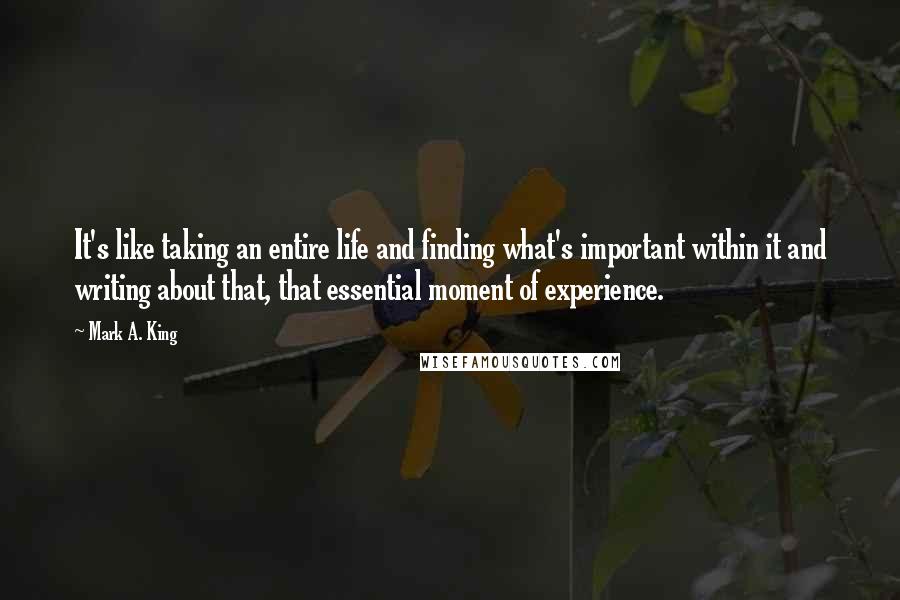 Mark A. King Quotes: It's like taking an entire life and finding what's important within it and writing about that, that essential moment of experience.