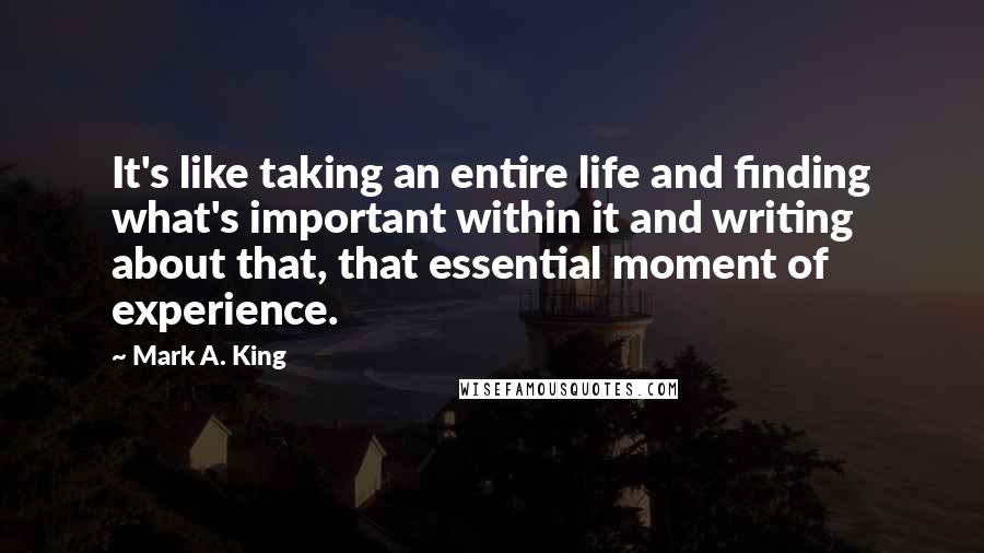 Mark A. King Quotes: It's like taking an entire life and finding what's important within it and writing about that, that essential moment of experience.