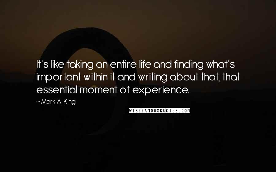 Mark A. King Quotes: It's like taking an entire life and finding what's important within it and writing about that, that essential moment of experience.
