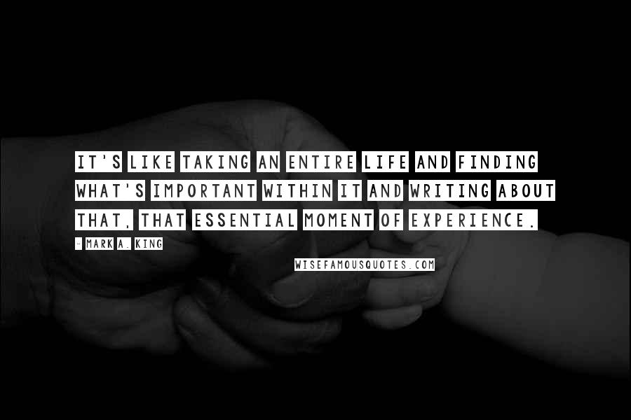 Mark A. King Quotes: It's like taking an entire life and finding what's important within it and writing about that, that essential moment of experience.