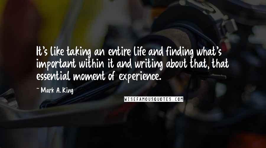 Mark A. King Quotes: It's like taking an entire life and finding what's important within it and writing about that, that essential moment of experience.
