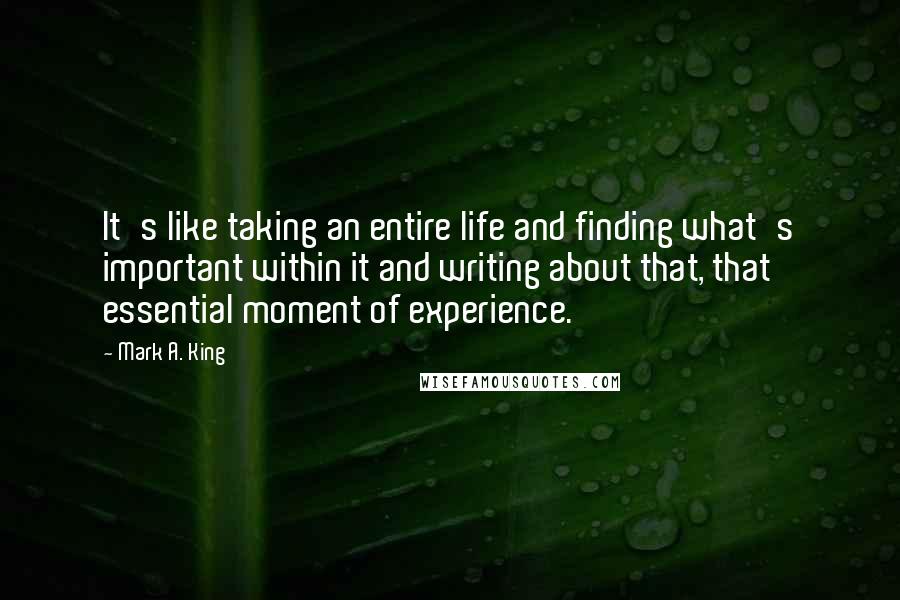 Mark A. King Quotes: It's like taking an entire life and finding what's important within it and writing about that, that essential moment of experience.