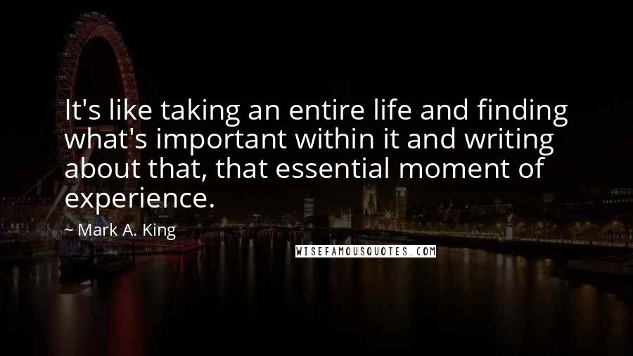 Mark A. King Quotes: It's like taking an entire life and finding what's important within it and writing about that, that essential moment of experience.
