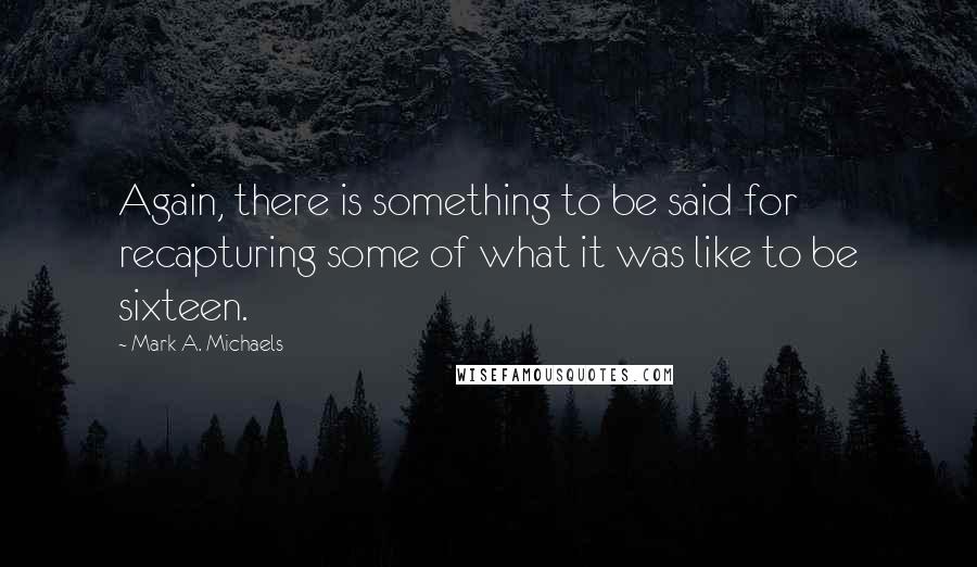 Mark A. Michaels Quotes: Again, there is something to be said for recapturing some of what it was like to be sixteen.