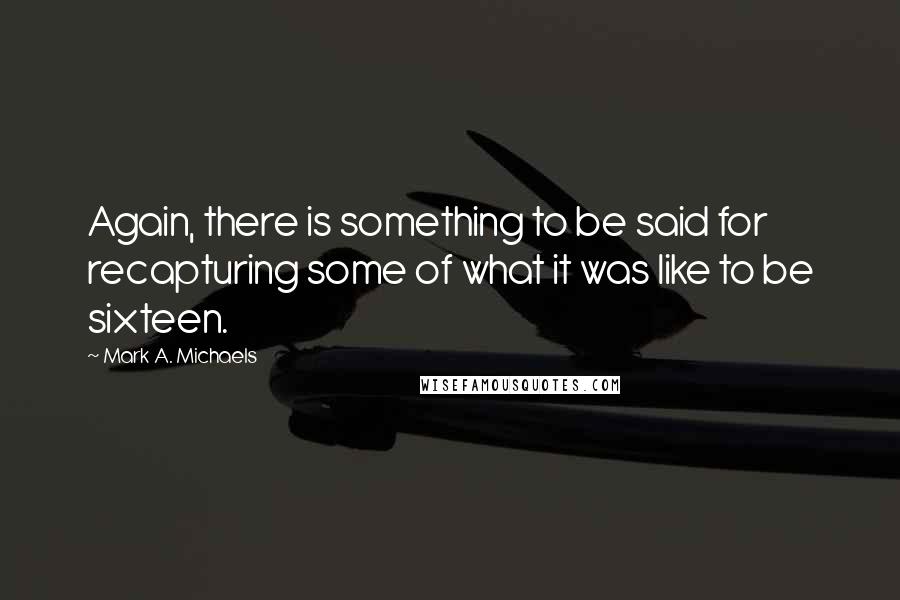 Mark A. Michaels Quotes: Again, there is something to be said for recapturing some of what it was like to be sixteen.