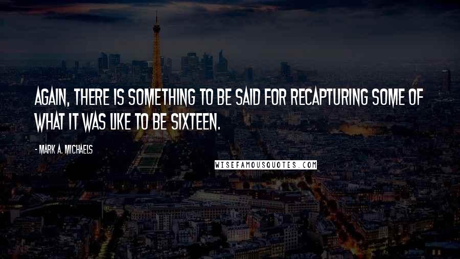 Mark A. Michaels Quotes: Again, there is something to be said for recapturing some of what it was like to be sixteen.