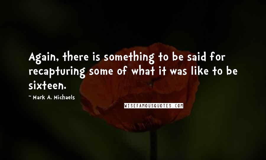 Mark A. Michaels Quotes: Again, there is something to be said for recapturing some of what it was like to be sixteen.