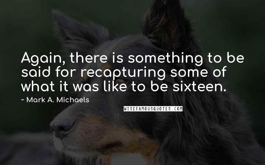 Mark A. Michaels Quotes: Again, there is something to be said for recapturing some of what it was like to be sixteen.