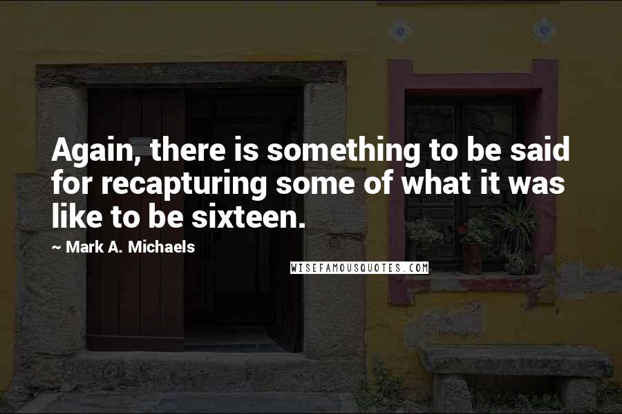 Mark A. Michaels Quotes: Again, there is something to be said for recapturing some of what it was like to be sixteen.