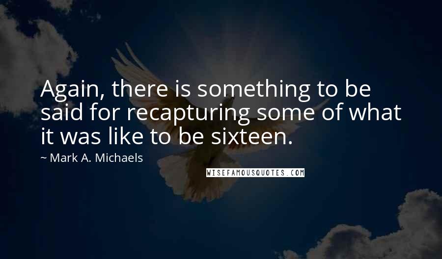 Mark A. Michaels Quotes: Again, there is something to be said for recapturing some of what it was like to be sixteen.