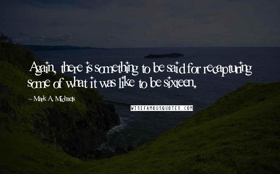 Mark A. Michaels Quotes: Again, there is something to be said for recapturing some of what it was like to be sixteen.