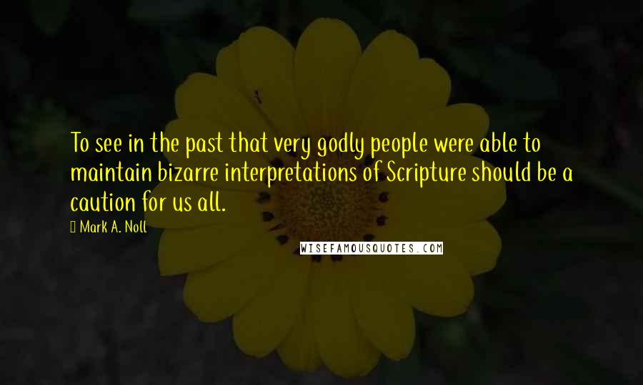 Mark A. Noll Quotes: To see in the past that very godly people were able to maintain bizarre interpretations of Scripture should be a caution for us all.