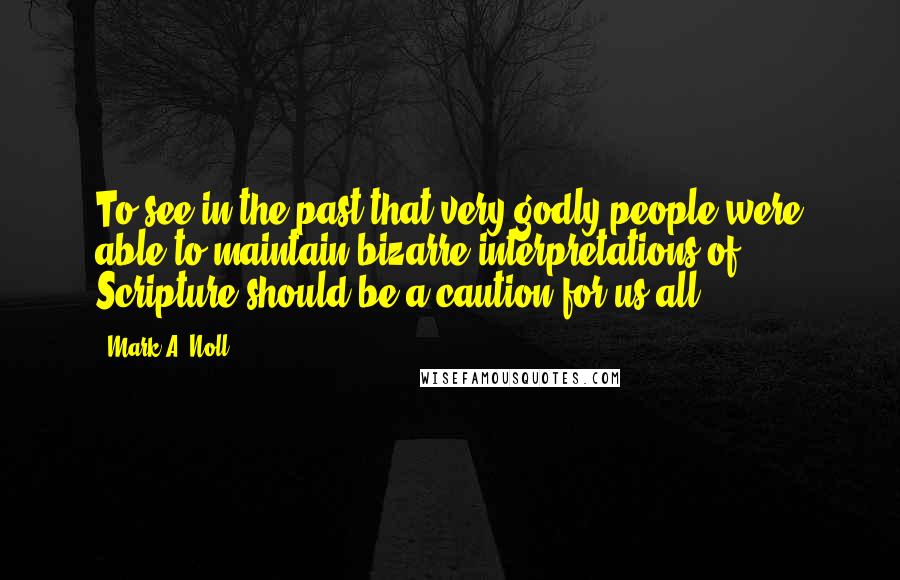 Mark A. Noll Quotes: To see in the past that very godly people were able to maintain bizarre interpretations of Scripture should be a caution for us all.